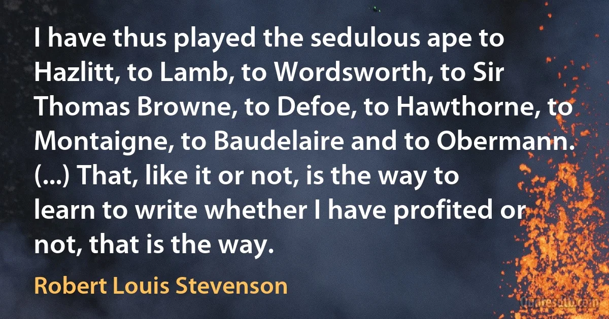 I have thus played the sedulous ape to Hazlitt, to Lamb, to Wordsworth, to Sir Thomas Browne, to Defoe, to Hawthorne, to Montaigne, to Baudelaire and to Obermann. (...) That, like it or not, is the way to learn to write whether I have profited or not, that is the way. (Robert Louis Stevenson)