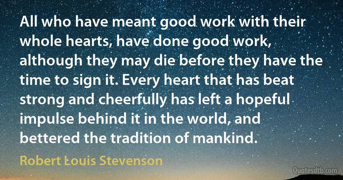 All who have meant good work with their whole hearts, have done good work, although they may die before they have the time to sign it. Every heart that has beat strong and cheerfully has left a hopeful impulse behind it in the world, and bettered the tradition of mankind. (Robert Louis Stevenson)