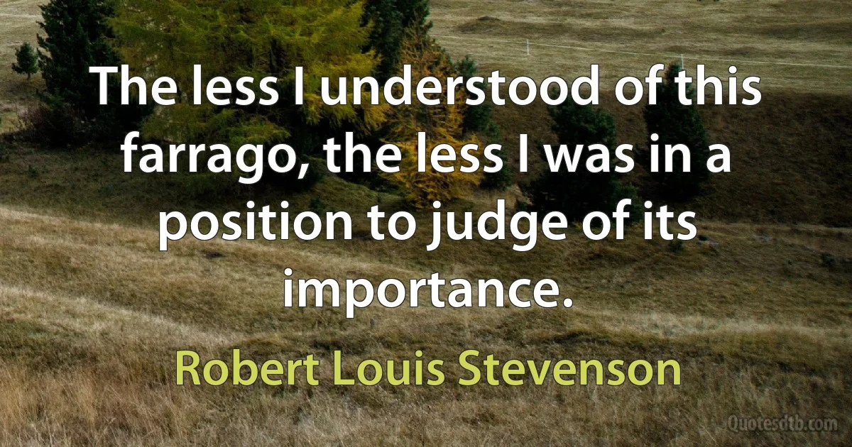 The less I understood of this farrago, the less I was in a position to judge of its importance. (Robert Louis Stevenson)