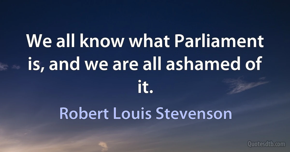 We all know what Parliament is, and we are all ashamed of it. (Robert Louis Stevenson)