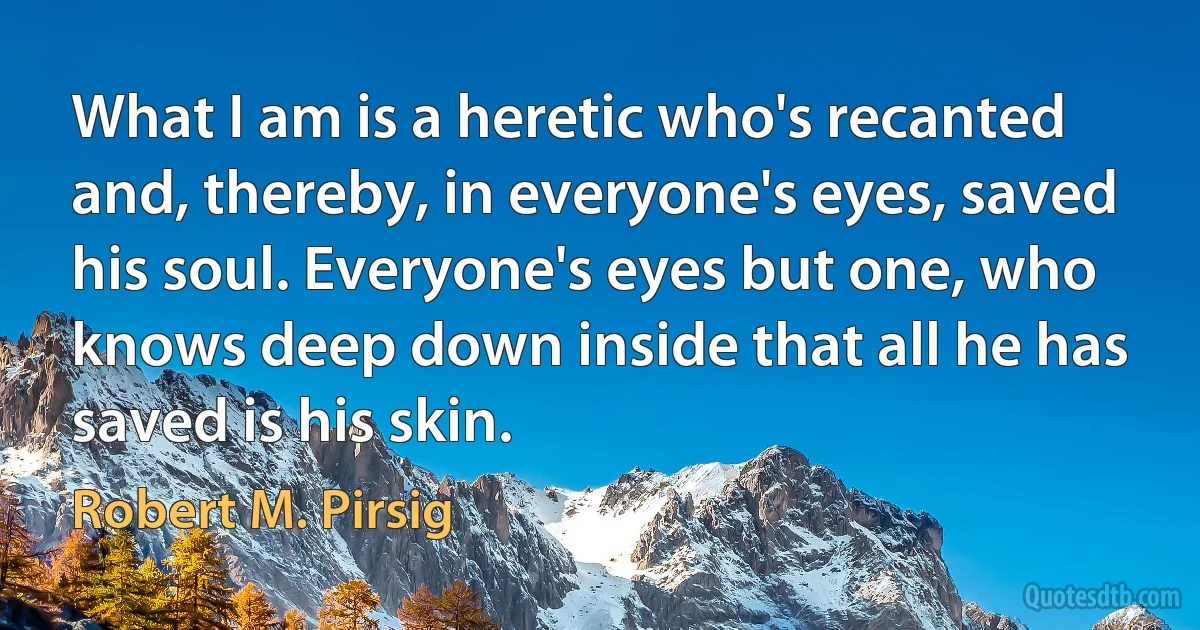 What I am is a heretic who's recanted and, thereby, in everyone's eyes, saved his soul. Everyone's eyes but one, who knows deep down inside that all he has saved is his skin. (Robert M. Pirsig)