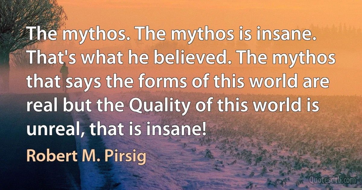 The mythos. The mythos is insane. That's what he believed. The mythos that says the forms of this world are real but the Quality of this world is unreal, that is insane! (Robert M. Pirsig)