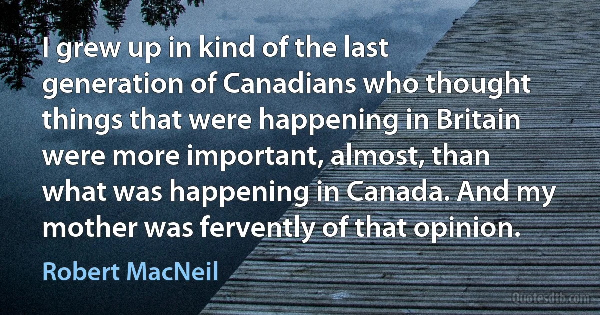 I grew up in kind of the last generation of Canadians who thought things that were happening in Britain were more important, almost, than what was happening in Canada. And my mother was fervently of that opinion. (Robert MacNeil)