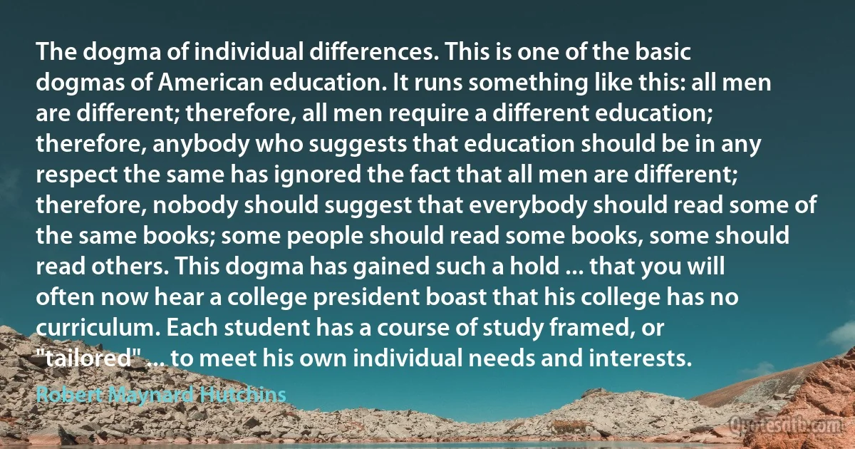 The dogma of individual differences. This is one of the basic dogmas of American education. It runs something like this: all men are different; therefore, all men require a different education; therefore, anybody who suggests that education should be in any respect the same has ignored the fact that all men are different; therefore, nobody should suggest that everybody should read some of the same books; some people should read some books, some should read others. This dogma has gained such a hold ... that you will often now hear a college president boast that his college has no curriculum. Each student has a course of study framed, or "tailored" ... to meet his own individual needs and interests. (Robert Maynard Hutchins)