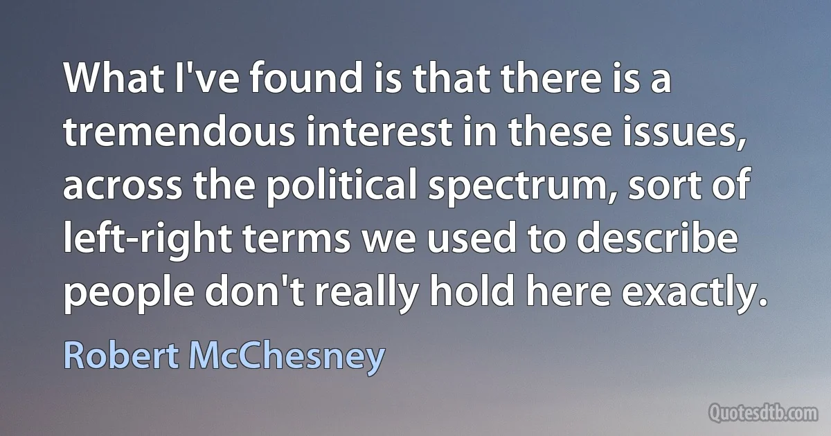 What I've found is that there is a tremendous interest in these issues, across the political spectrum, sort of left-right terms we used to describe people don't really hold here exactly. (Robert McChesney)