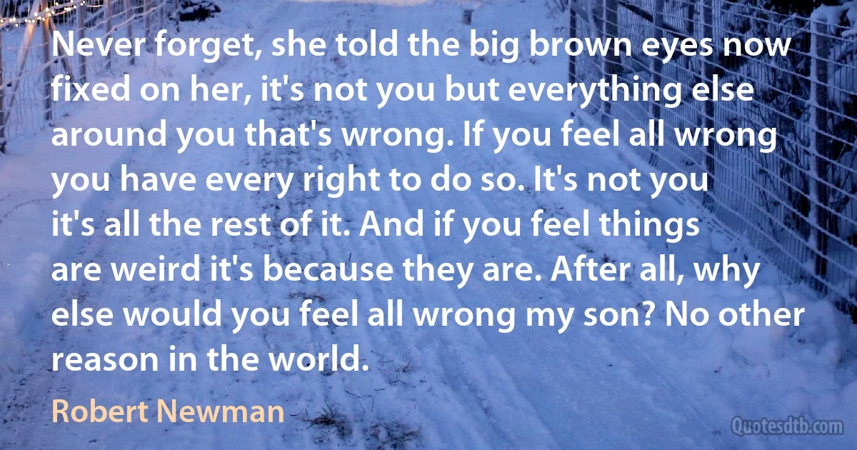 Never forget, she told the big brown eyes now fixed on her, it's not you but everything else around you that's wrong. If you feel all wrong you have every right to do so. It's not you it's all the rest of it. And if you feel things are weird it's because they are. After all, why else would you feel all wrong my son? No other reason in the world. (Robert Newman)