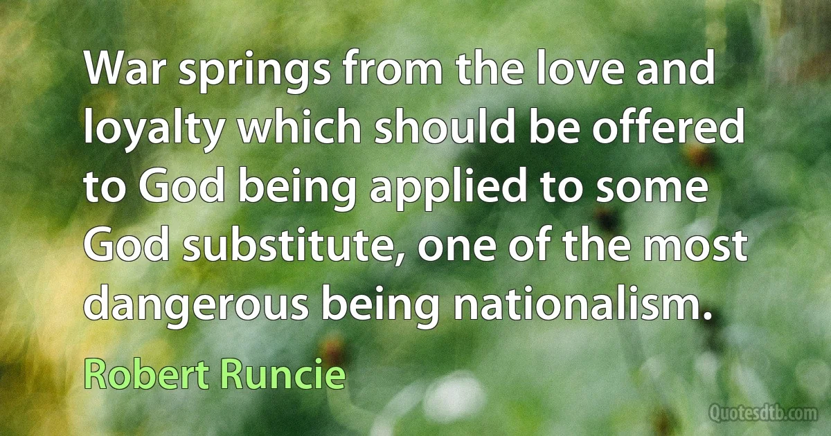 War springs from the love and loyalty which should be offered to God being applied to some God substitute, one of the most dangerous being nationalism. (Robert Runcie)