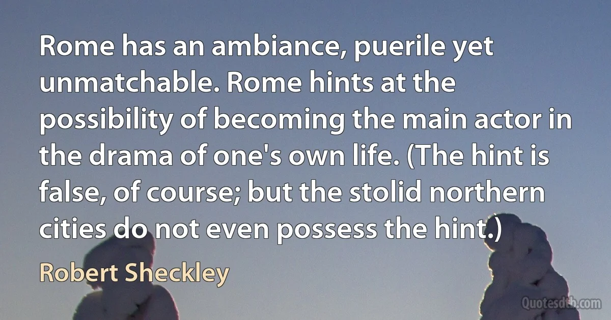 Rome has an ambiance, puerile yet unmatchable. Rome hints at the possibility of becoming the main actor in the drama of one's own life. (The hint is false, of course; but the stolid northern cities do not even possess the hint.) (Robert Sheckley)