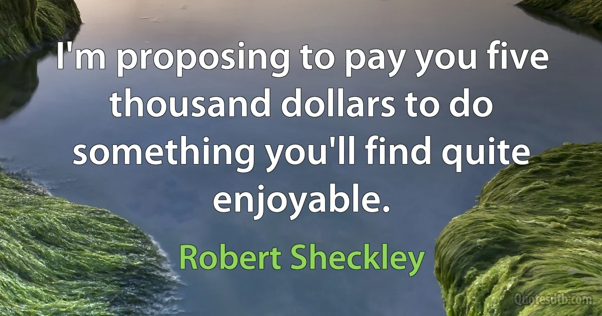 I'm proposing to pay you five thousand dollars to do something you'll find quite enjoyable. (Robert Sheckley)