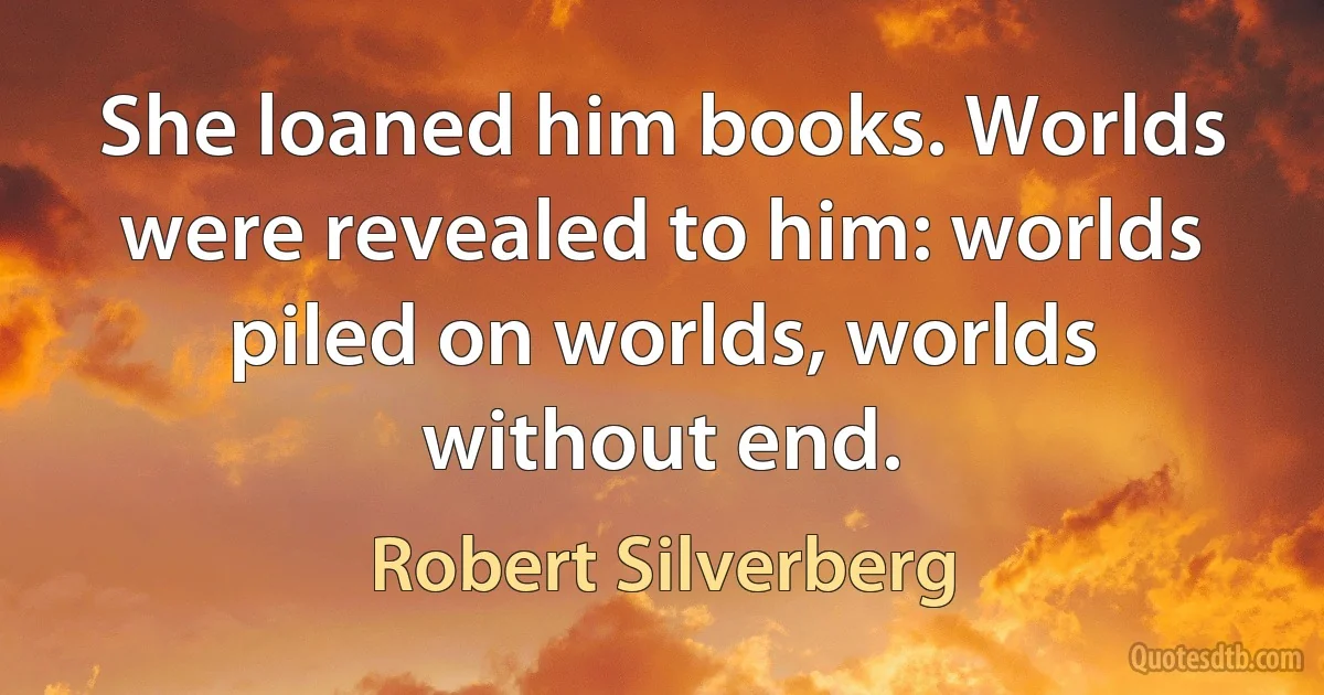 She loaned him books. Worlds were revealed to him: worlds piled on worlds, worlds without end. (Robert Silverberg)