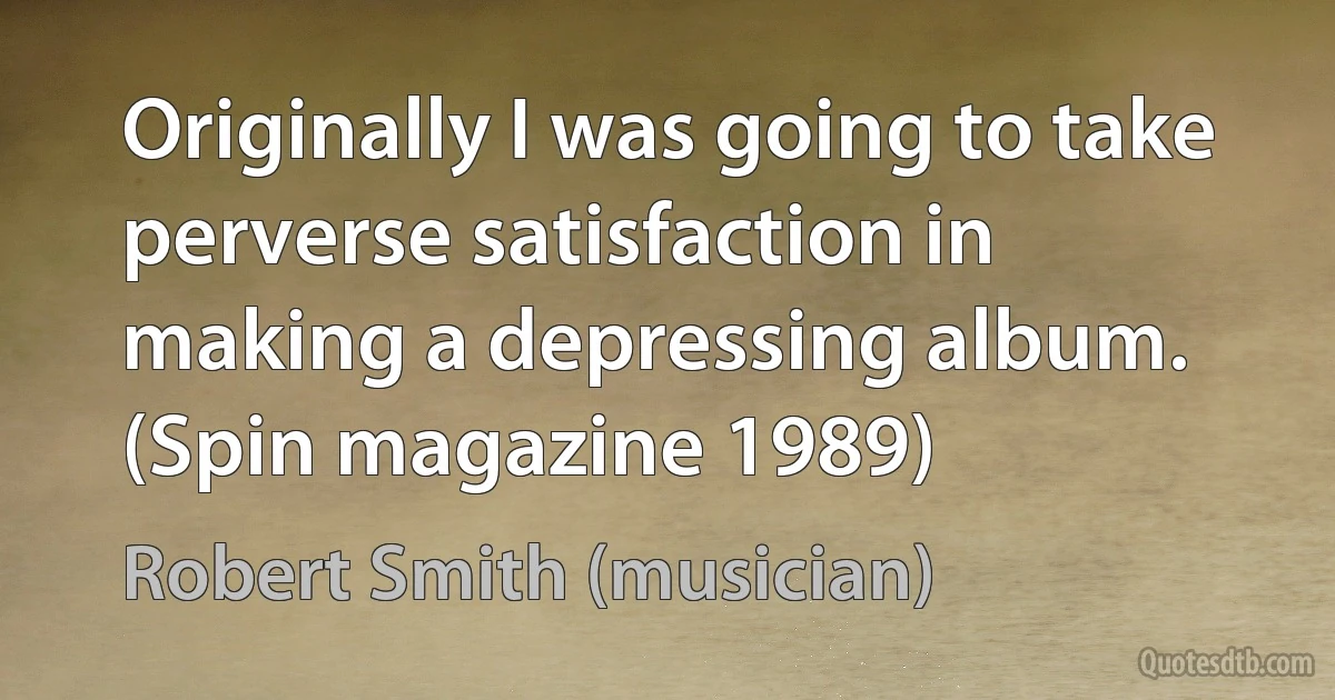 Originally I was going to take perverse satisfaction in making a depressing album. (Spin magazine 1989) (Robert Smith (musician))