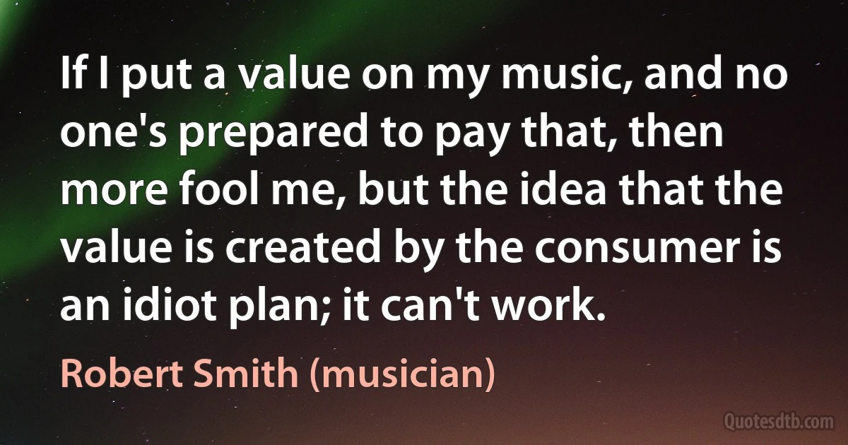 If I put a value on my music, and no one's prepared to pay that, then more fool me, but the idea that the value is created by the consumer is an idiot plan; it can't work. (Robert Smith (musician))