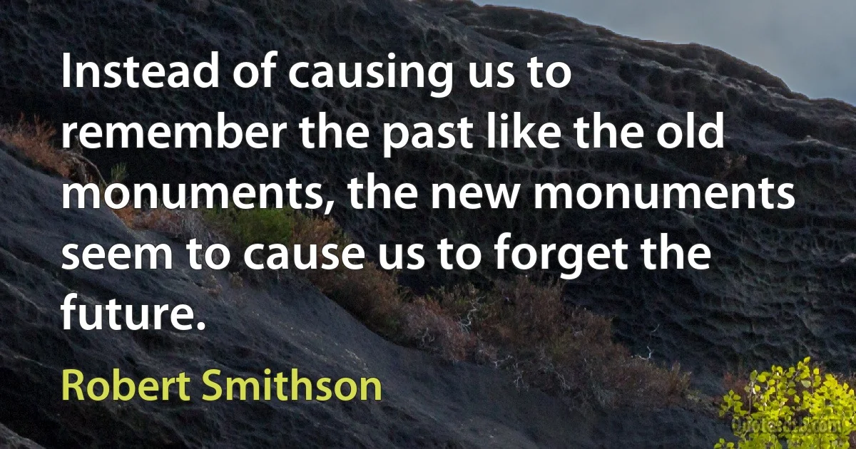 Instead of causing us to remember the past like the old monuments, the new monuments seem to cause us to forget the future. (Robert Smithson)