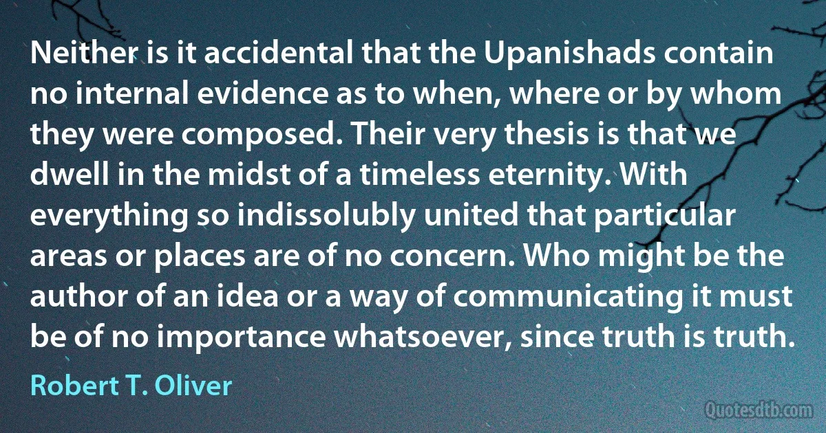 Neither is it accidental that the Upanishads contain no internal evidence as to when, where or by whom they were composed. Their very thesis is that we dwell in the midst of a timeless eternity. With everything so indissolubly united that particular areas or places are of no concern. Who might be the author of an idea or a way of communicating it must be of no importance whatsoever, since truth is truth. (Robert T. Oliver)