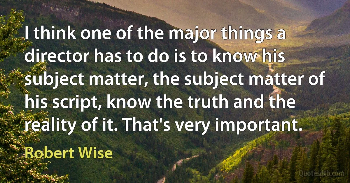 I think one of the major things a director has to do is to know his subject matter, the subject matter of his script, know the truth and the reality of it. That's very important. (Robert Wise)