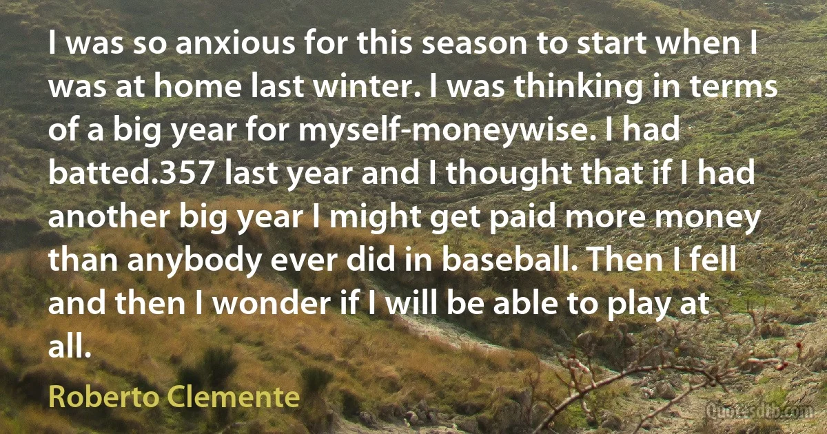 I was so anxious for this season to start when I was at home last winter. I was thinking in terms of a big year for myself-moneywise. I had batted.357 last year and I thought that if I had another big year I might get paid more money than anybody ever did in baseball. Then I fell and then I wonder if I will be able to play at all. (Roberto Clemente)