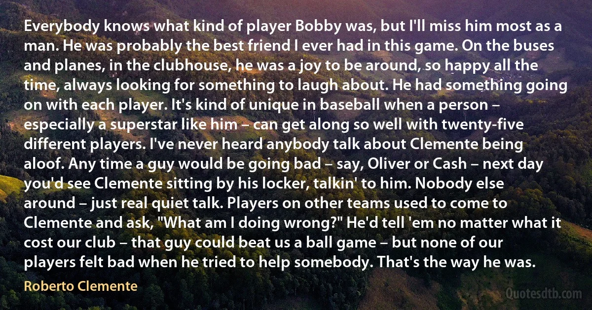 Everybody knows what kind of player Bobby was, but I'll miss him most as a man. He was probably the best friend I ever had in this game. On the buses and planes, in the clubhouse, he was a joy to be around, so happy all the time, always looking for something to laugh about. He had something going on with each player. It's kind of unique in baseball when a person – especially a superstar like him – can get along so well with twenty-five different players. I've never heard anybody talk about Clemente being aloof. Any time a guy would be going bad – say, Oliver or Cash – next day you'd see Clemente sitting by his locker, talkin' to him. Nobody else around – just real quiet talk. Players on other teams used to come to Clemente and ask, "What am I doing wrong?" He'd tell 'em no matter what it cost our club – that guy could beat us a ball game – but none of our players felt bad when he tried to help somebody. That's the way he was. (Roberto Clemente)