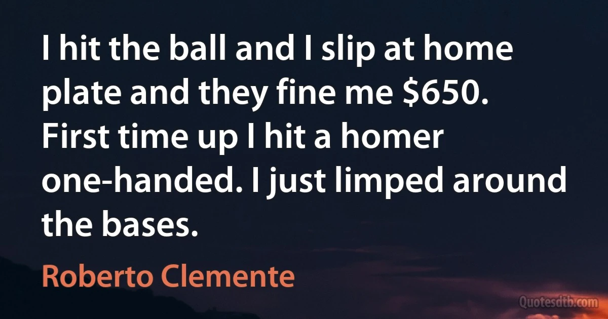 I hit the ball and I slip at home plate and they fine me $650. First time up I hit a homer one-handed. I just limped around the bases. (Roberto Clemente)