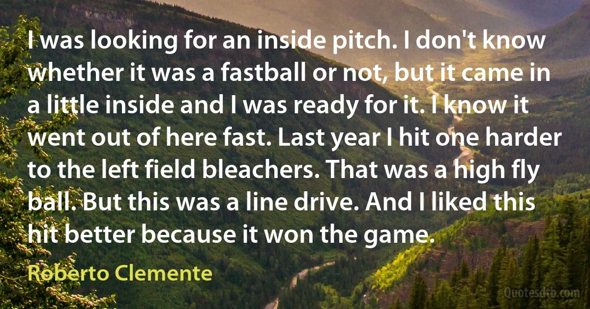 I was looking for an inside pitch. I don't know whether it was a fastball or not, but it came in a little inside and I was ready for it. I know it went out of here fast. Last year I hit one harder to the left field bleachers. That was a high fly ball. But this was a line drive. And I liked this hit better because it won the game. (Roberto Clemente)