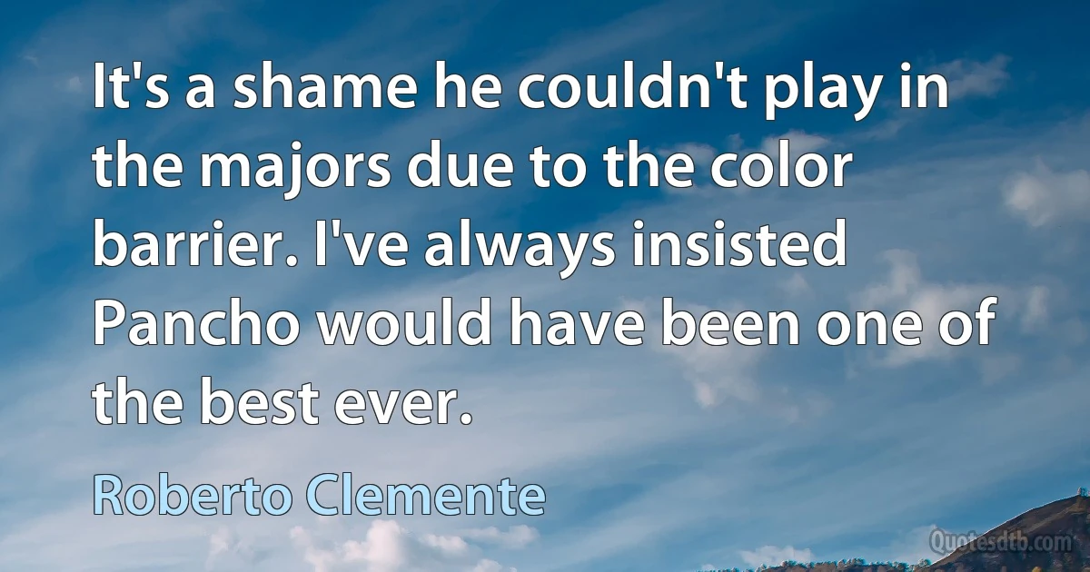 It's a shame he couldn't play in the majors due to the color barrier. I've always insisted Pancho would have been one of the best ever. (Roberto Clemente)