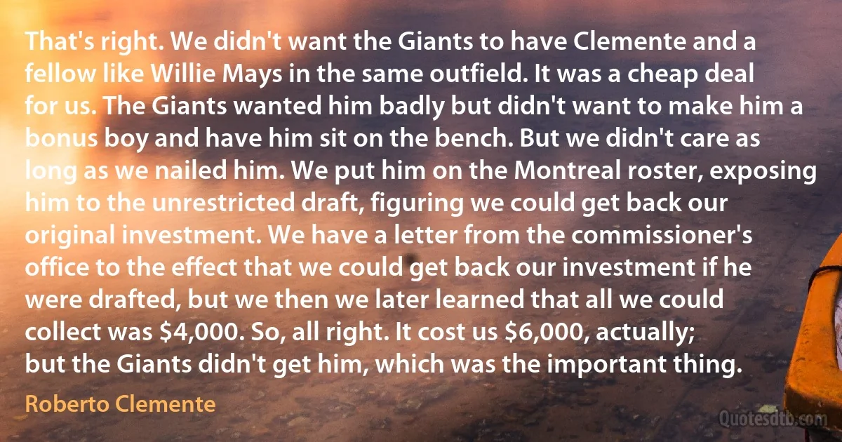 That's right. We didn't want the Giants to have Clemente and a fellow like Willie Mays in the same outfield. It was a cheap deal for us. The Giants wanted him badly but didn't want to make him a bonus boy and have him sit on the bench. But we didn't care as long as we nailed him. We put him on the Montreal roster, exposing him to the unrestricted draft, figuring we could get back our original investment. We have a letter from the commissioner's office to the effect that we could get back our investment if he were drafted, but we then we later learned that all we could collect was $4,000. So, all right. It cost us $6,000, actually; but the Giants didn't get him, which was the important thing. (Roberto Clemente)