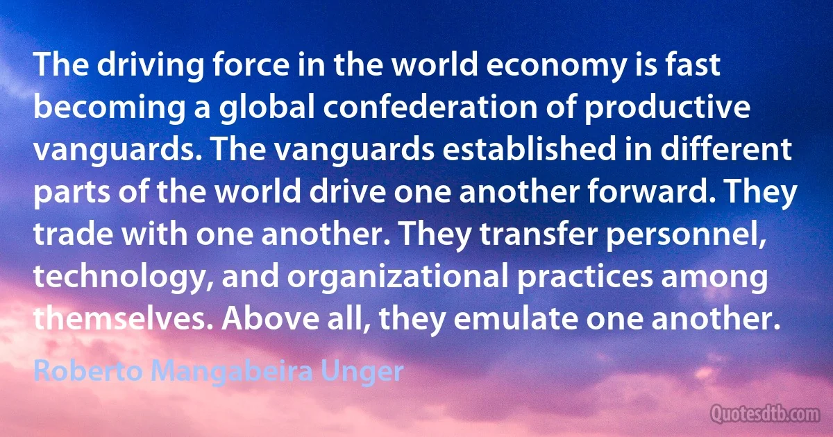 The driving force in the world economy is fast becoming a global confederation of productive vanguards. The vanguards established in different parts of the world drive one another forward. They trade with one another. They transfer personnel, technology, and organizational practices among themselves. Above all, they emulate one another. (Roberto Mangabeira Unger)