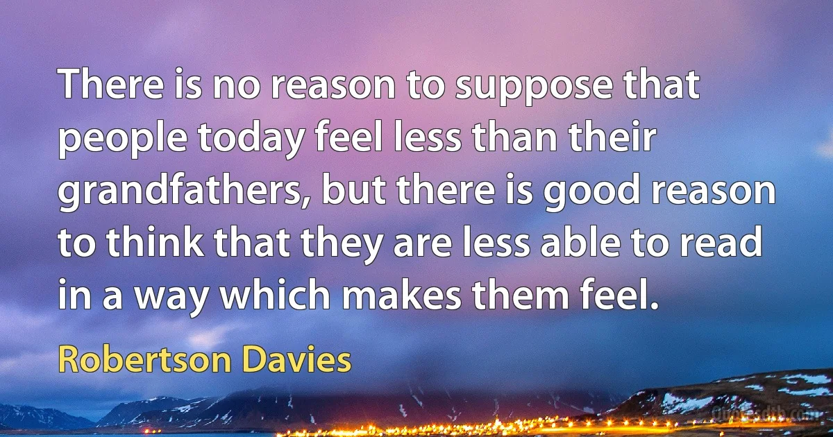 There is no reason to suppose that people today feel less than their grandfathers, but there is good reason to think that they are less able to read in a way which makes them feel. (Robertson Davies)