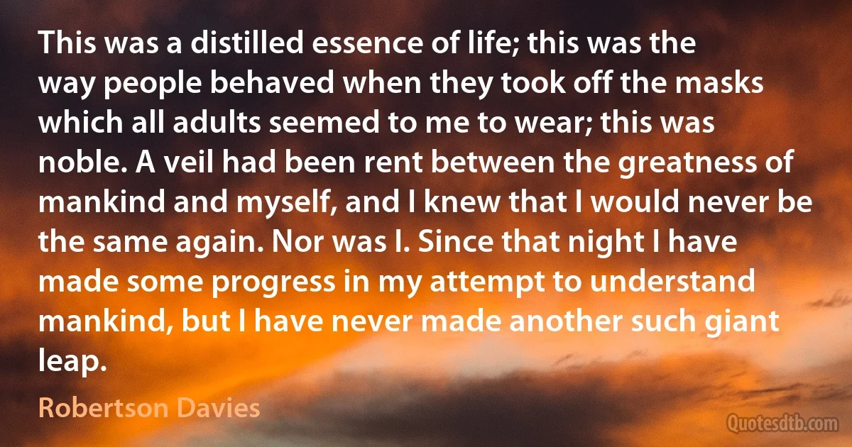 This was a distilled essence of life; this was the way people behaved when they took off the masks which all adults seemed to me to wear; this was noble. A veil had been rent between the greatness of mankind and myself, and I knew that I would never be the same again. Nor was I. Since that night I have made some progress in my attempt to understand mankind, but I have never made another such giant leap. (Robertson Davies)