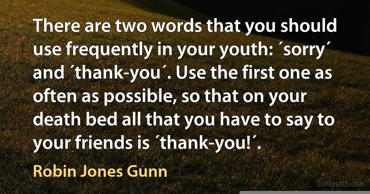 There are two words that you should use frequently in your youth: ´sorry´ and ´thank-you´. Use the first one as often as possible, so that on your death bed all that you have to say to your friends is ´thank-you!´. (Robin Jones Gunn)