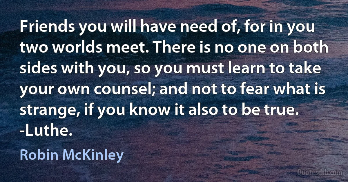 Friends you will have need of, for in you two worlds meet. There is no one on both sides with you, so you must learn to take your own counsel; and not to fear what is strange, if you know it also to be true.
-Luthe. (Robin McKinley)