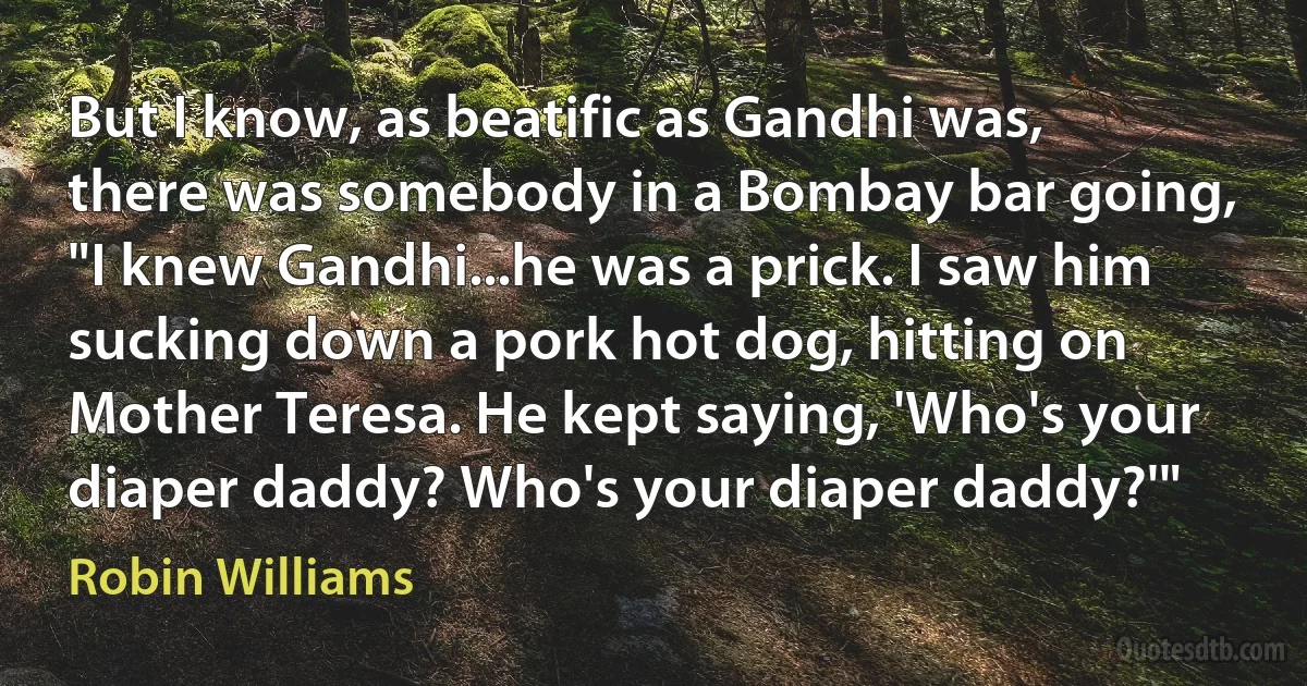 But I know, as beatific as Gandhi was, there was somebody in a Bombay bar going, "I knew Gandhi...he was a prick. I saw him sucking down a pork hot dog, hitting on Mother Teresa. He kept saying, 'Who's your diaper daddy? Who's your diaper daddy?'" (Robin Williams)