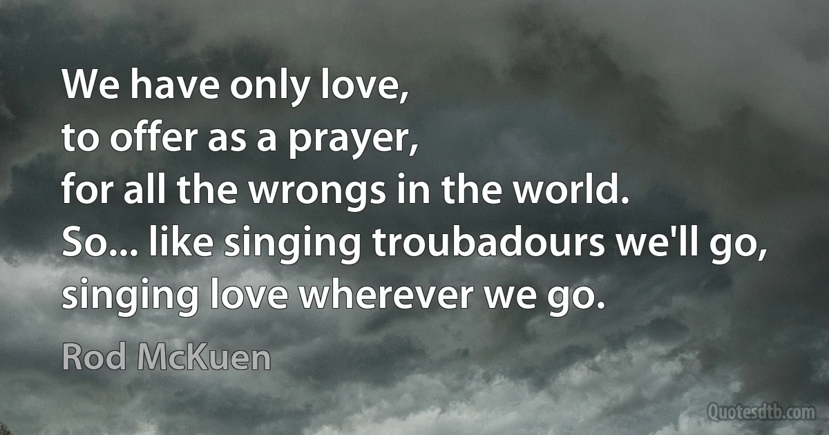 We have only love,
to offer as a prayer,
for all the wrongs in the world.
So... like singing troubadours we'll go,
singing love wherever we go. (Rod McKuen)