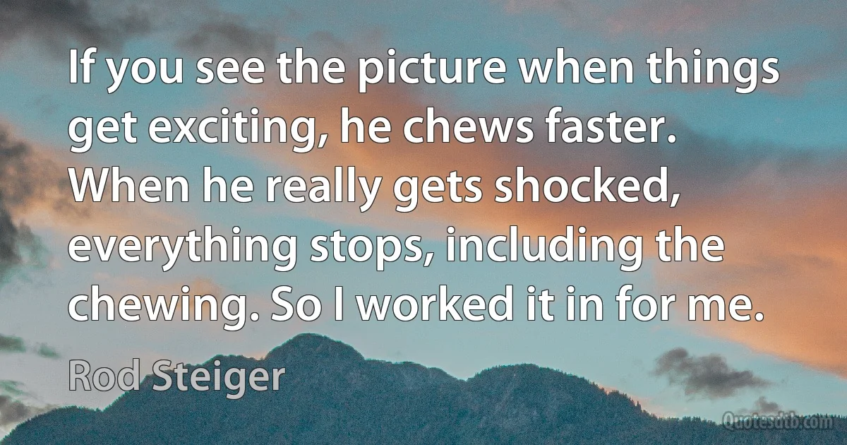 If you see the picture when things get exciting, he chews faster. When he really gets shocked, everything stops, including the chewing. So I worked it in for me. (Rod Steiger)