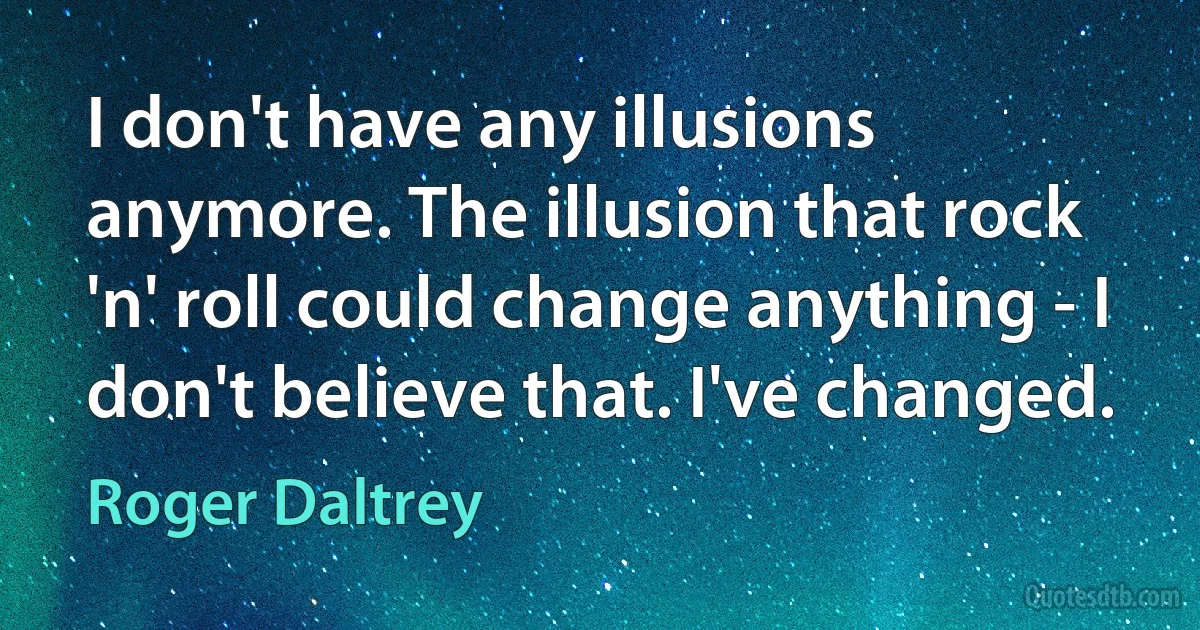 I don't have any illusions anymore. The illusion that rock 'n' roll could change anything - I don't believe that. I've changed. (Roger Daltrey)