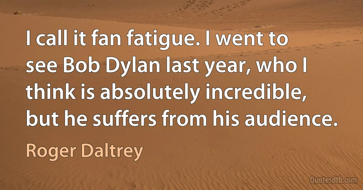 I call it fan fatigue. I went to see Bob Dylan last year, who I think is absolutely incredible, but he suffers from his audience. (Roger Daltrey)