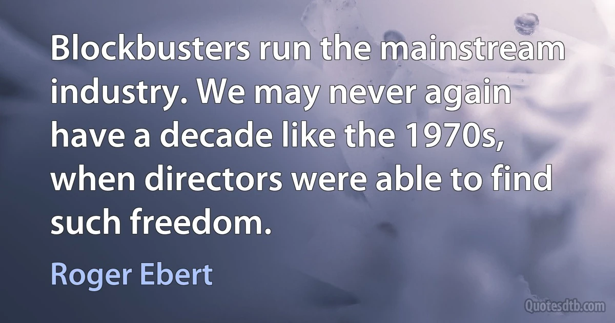 Blockbusters run the mainstream industry. We may never again have a decade like the 1970s, when directors were able to find such freedom. (Roger Ebert)