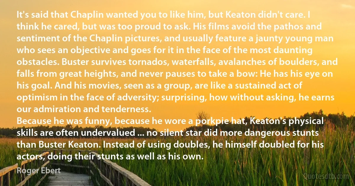 It's said that Chaplin wanted you to like him, but Keaton didn't care. I think he cared, but was too proud to ask. His films avoid the pathos and sentiment of the Chaplin pictures, and usually feature a jaunty young man who sees an objective and goes for it in the face of the most daunting obstacles. Buster survives tornados, waterfalls, avalanches of boulders, and falls from great heights, and never pauses to take a bow: He has his eye on his goal. And his movies, seen as a group, are like a sustained act of optimism in the face of adversity; surprising, how without asking, he earns our admiration and tenderness.
Because he was funny, because he wore a porkpie hat, Keaton's physical skills are often undervalued ... no silent star did more dangerous stunts than Buster Keaton. Instead of using doubles, he himself doubled for his actors, doing their stunts as well as his own. (Roger Ebert)