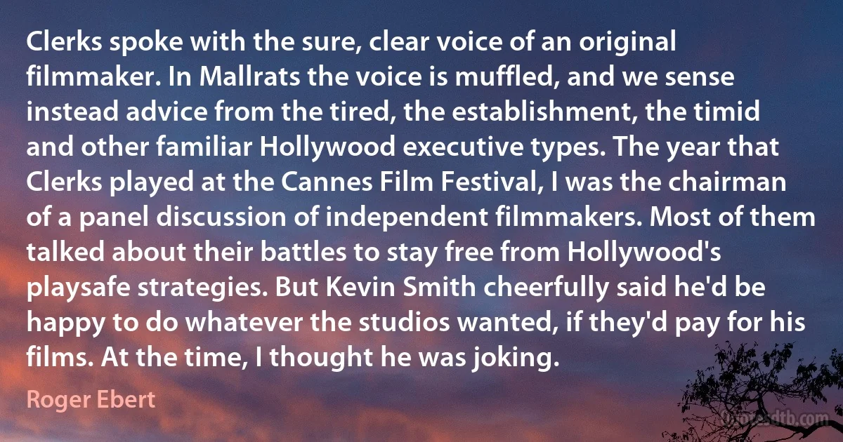 Clerks spoke with the sure, clear voice of an original filmmaker. In Mallrats the voice is muffled, and we sense instead advice from the tired, the establishment, the timid and other familiar Hollywood executive types. The year that Clerks played at the Cannes Film Festival, I was the chairman of a panel discussion of independent filmmakers. Most of them talked about their battles to stay free from Hollywood's playsafe strategies. But Kevin Smith cheerfully said he'd be happy to do whatever the studios wanted, if they'd pay for his films. At the time, I thought he was joking. (Roger Ebert)