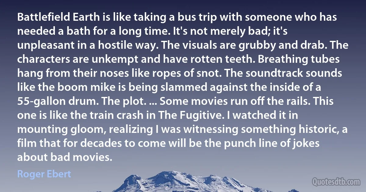 Battlefield Earth is like taking a bus trip with someone who has needed a bath for a long time. It's not merely bad; it's unpleasant in a hostile way. The visuals are grubby and drab. The characters are unkempt and have rotten teeth. Breathing tubes hang from their noses like ropes of snot. The soundtrack sounds like the boom mike is being slammed against the inside of a 55-gallon drum. The plot. ... Some movies run off the rails. This one is like the train crash in The Fugitive. I watched it in mounting gloom, realizing I was witnessing something historic, a film that for decades to come will be the punch line of jokes about bad movies. (Roger Ebert)