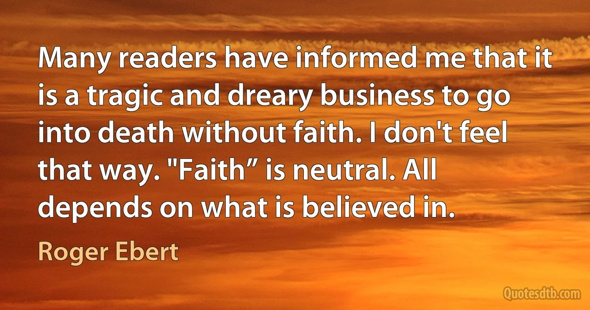 Many readers have informed me that it is a tragic and dreary business to go into death without faith. I don't feel that way. "Faith” is neutral. All depends on what is believed in. (Roger Ebert)