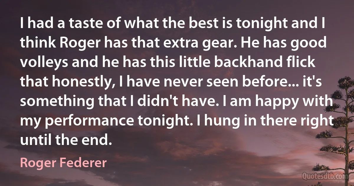 I had a taste of what the best is tonight and I think Roger has that extra gear. He has good volleys and he has this little backhand flick that honestly, I have never seen before... it's something that I didn't have. I am happy with my performance tonight. I hung in there right until the end. (Roger Federer)