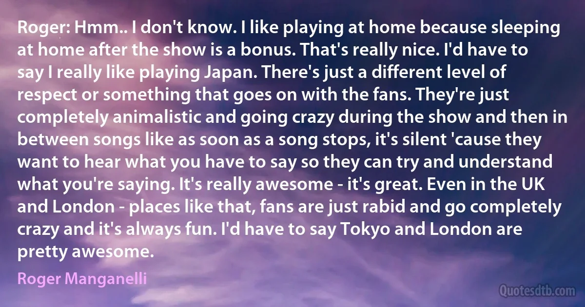 Roger: Hmm.. I don't know. I like playing at home because sleeping at home after the show is a bonus. That's really nice. I'd have to say I really like playing Japan. There's just a different level of respect or something that goes on with the fans. They're just completely animalistic and going crazy during the show and then in between songs like as soon as a song stops, it's silent 'cause they want to hear what you have to say so they can try and understand what you're saying. It's really awesome - it's great. Even in the UK and London - places like that, fans are just rabid and go completely crazy and it's always fun. I'd have to say Tokyo and London are pretty awesome. (Roger Manganelli)