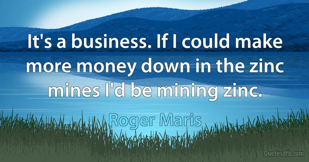 It's a business. If I could make more money down in the zinc mines I'd be mining zinc. (Roger Maris)