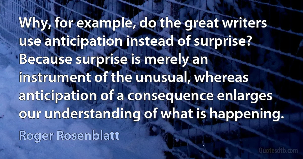 Why, for example, do the great writers use anticipation instead of surprise? Because surprise is merely an instrument of the unusual, whereas anticipation of a consequence enlarges our understanding of what is happening. (Roger Rosenblatt)