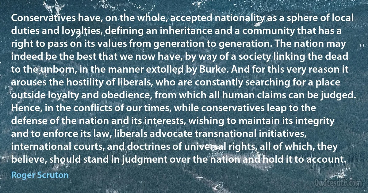 Conservatives have, on the whole, accepted nationality as a sphere of local duties and loyalties, defining an inheritance and a community that has a right to pass on its values from generation to generation. The nation may indeed be the best that we now have, by way of a society linking the dead to the unborn, in the manner extolled by Burke. And for this very reason it arouses the hostility of liberals, who are constantly searching for a place outside loyalty and obedience, from which all human claims can be judged. Hence, in the conflicts of our times, while conservatives leap to the defense of the nation and its interests, wishing to maintain its integrity and to enforce its law, liberals advocate transnational initiatives, international courts, and doctrines of universal rights, all of which, they believe, should stand in judgment over the nation and hold it to account. (Roger Scruton)