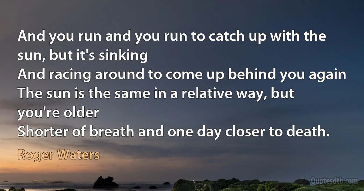 And you run and you run to catch up with the sun, but it's sinking
And racing around to come up behind you again
The sun is the same in a relative way, but you're older
Shorter of breath and one day closer to death. (Roger Waters)