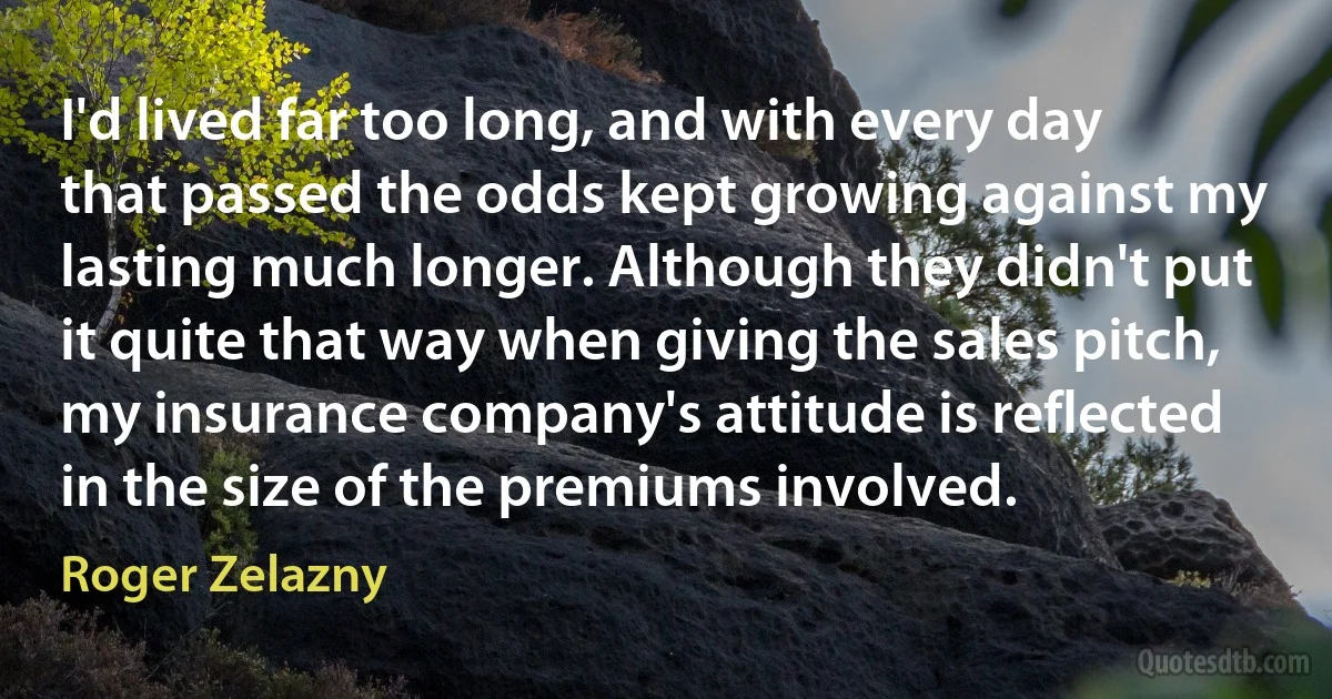 I'd lived far too long, and with every day that passed the odds kept growing against my lasting much longer. Although they didn't put it quite that way when giving the sales pitch, my insurance company's attitude is reflected in the size of the premiums involved. (Roger Zelazny)