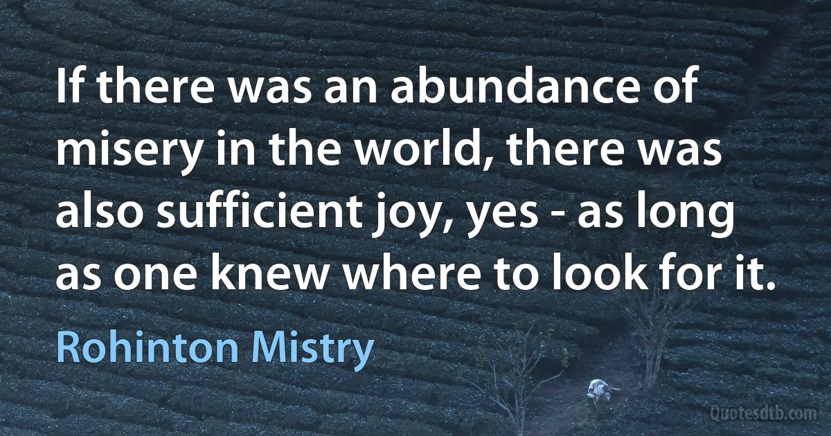 If there was an abundance of misery in the world, there was also sufficient joy, yes - as long as one knew where to look for it. (Rohinton Mistry)