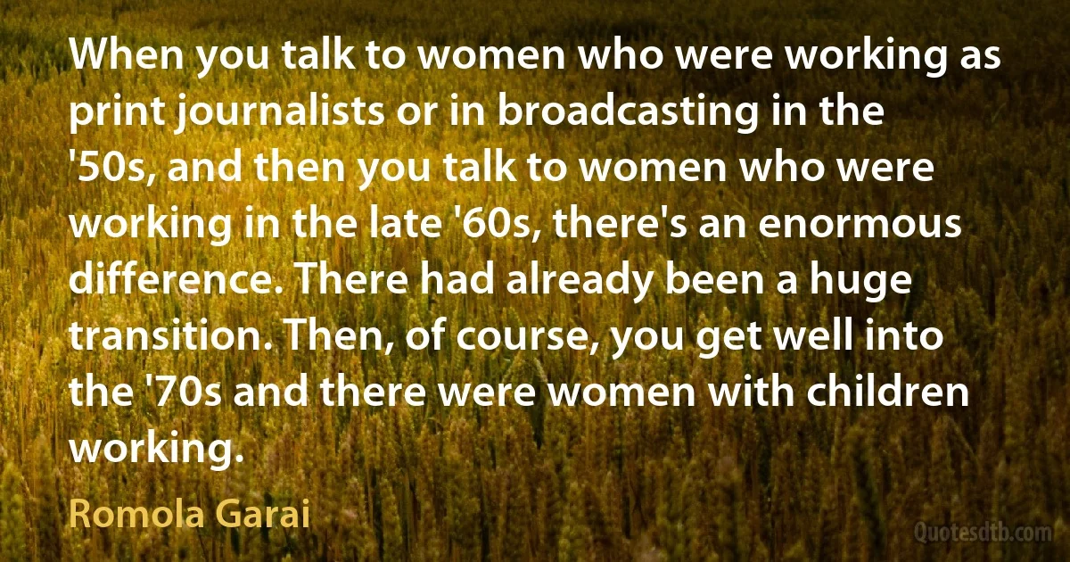 When you talk to women who were working as print journalists or in broadcasting in the '50s, and then you talk to women who were working in the late '60s, there's an enormous difference. There had already been a huge transition. Then, of course, you get well into the '70s and there were women with children working. (Romola Garai)