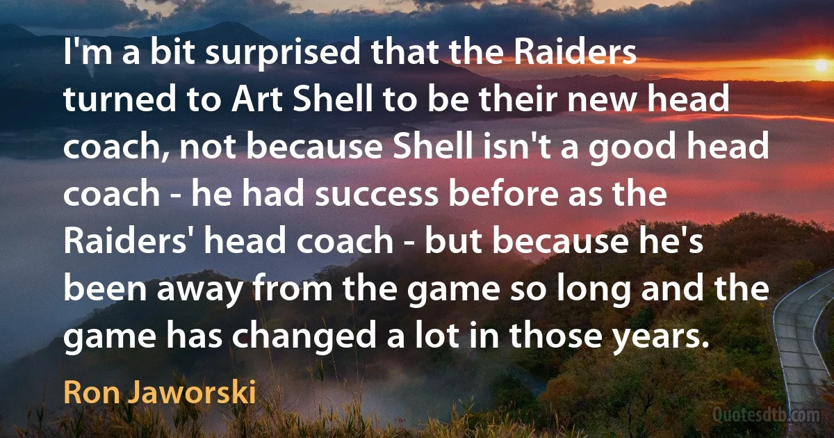 I'm a bit surprised that the Raiders turned to Art Shell to be their new head coach, not because Shell isn't a good head coach - he had success before as the Raiders' head coach - but because he's been away from the game so long and the game has changed a lot in those years. (Ron Jaworski)